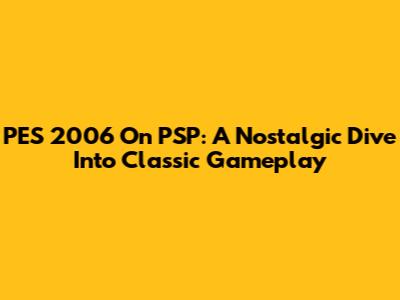 PES 2006 On PSP: A Nostalgic Dive Into Classic Gameplay