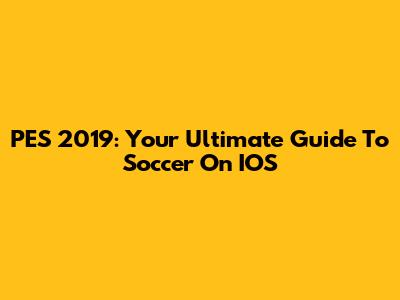 PES 2019: Your Ultimate Guide To Soccer On IOS