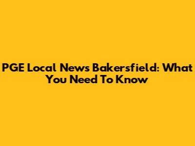 PGE Local News Bakersfield: What You Need To Know