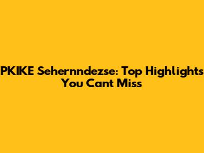 PKIKE Sehernndezse: Top Highlights You Can't Miss