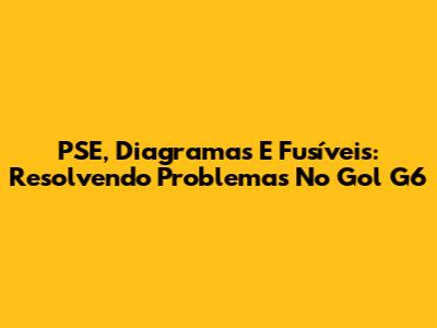 PSE, Diagramas E Fusíveis: Resolvendo Problemas No Gol G6