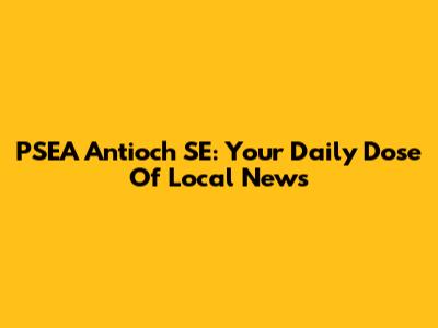 PSEA Antioch SE: Your Daily Dose Of Local News