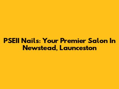 PSEII Nails: Your Premier Salon In Newstead, Launceston