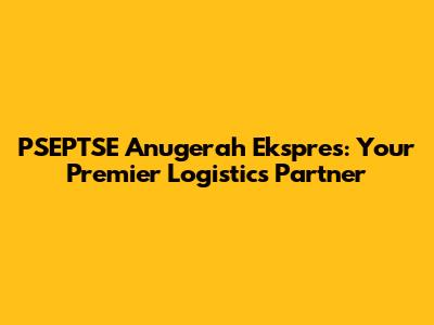 PSEPTSE Anugerah Ekspres: Your Premier Logistics Partner