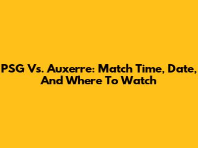 PSG Vs. Auxerre: Match Time, Date, And Where To Watch