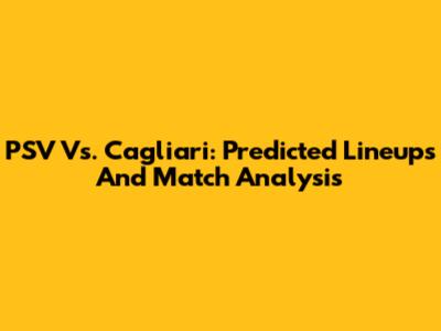 PSV Vs. Cagliari: Predicted Lineups And Match Analysis