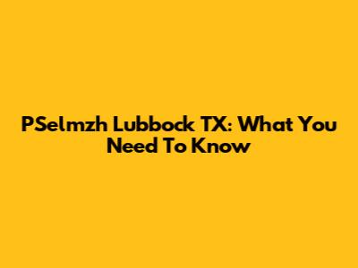 PSelmzh Lubbock TX: What You Need To Know