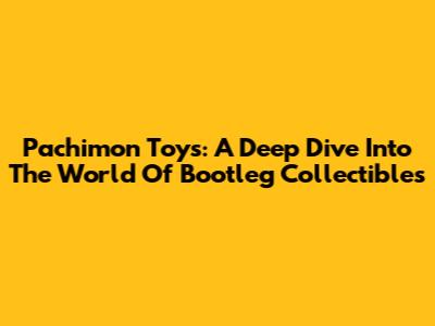 Pachimon Toys: A Deep Dive Into The World Of Bootleg Collectibles