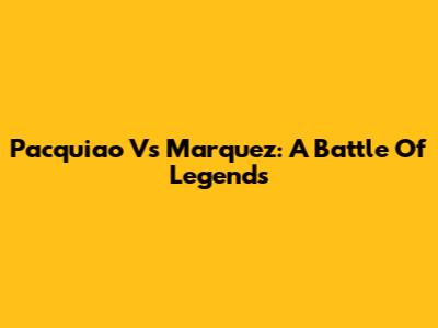Pacquiao Vs Marquez: A Battle Of Legends