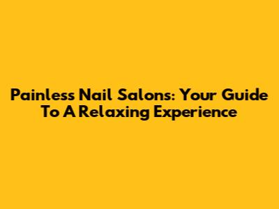 Painless Nail Salons: Your Guide To A Relaxing Experience