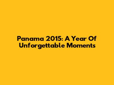 Panama 2015: A Year Of Unforgettable Moments