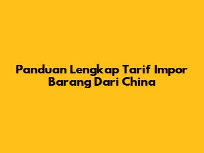 Panduan Lengkap Tarif Impor Barang Dari China