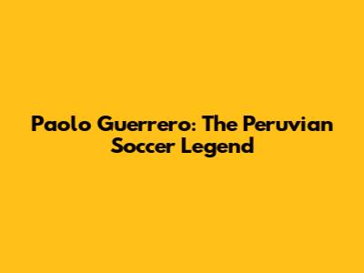 Paolo Guerrero: The Peruvian Soccer Legend