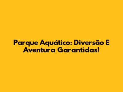 Parque Aquático: Diversão E Aventura Garantidas!