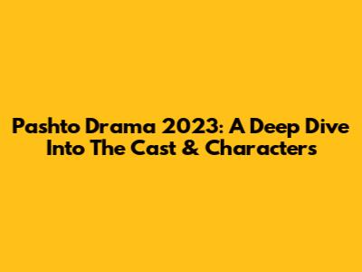 Pashto Drama 2023: A Deep Dive Into The Cast & Characters