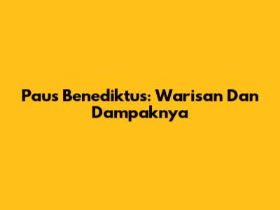 Paus Benediktus: Warisan Dan Dampaknya