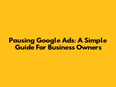Pausing Google Ads: A Simple Guide For Business Owners