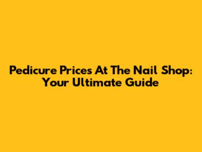 Pedicure Prices At The Nail Shop: Your Ultimate Guide
