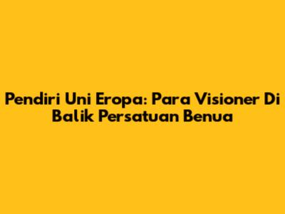 Pendiri Uni Eropa: Para Visioner Di Balik Persatuan Benua