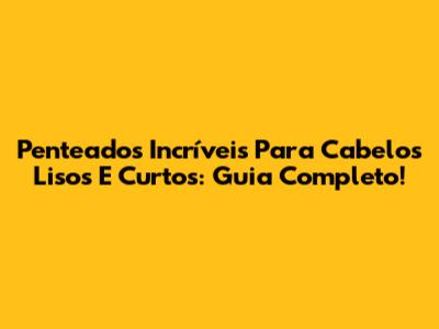 Penteados Incríveis Para Cabelos Lisos E Curtos: Guia Completo!
