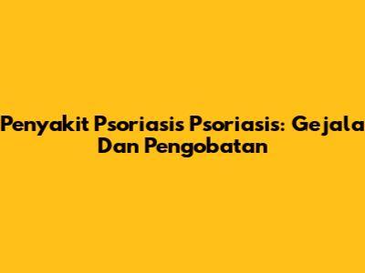Penyakit Psoriasis Psoriasis: Gejala Dan Pengobatan