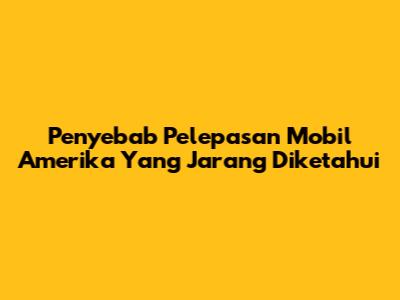 Penyebab Pelepasan Mobil Amerika Yang Jarang Diketahui