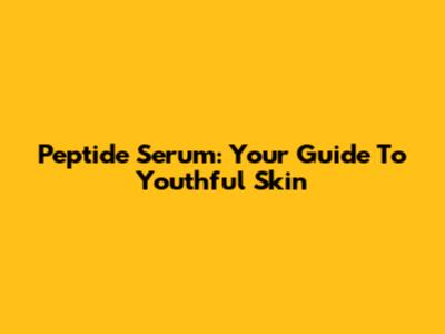 Peptide Serum: Your Guide To Youthful Skin