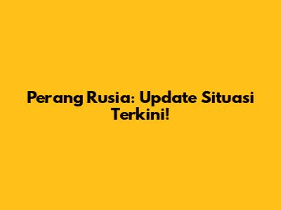 Perang Rusia: Update Situasi Terkini!