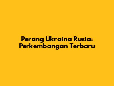 Perang Ukraina Rusia: Perkembangan Terbaru