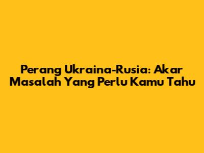 Perang Ukraina-Rusia: Akar Masalah Yang Perlu Kamu Tahu
