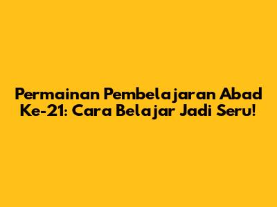 Permainan Pembelajaran Abad Ke-21: Cara Belajar Jadi Seru!