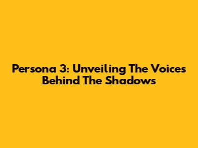 Persona 3: Unveiling The Voices Behind The Shadows