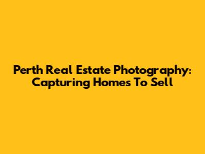 Perth Real Estate Photography: Capturing Homes To Sell