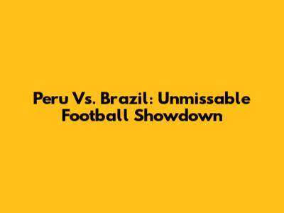 Peru Vs. Brazil: Unmissable Football Showdown