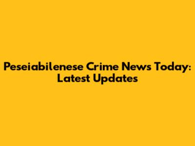 Peseiabilenese Crime News Today: Latest Updates