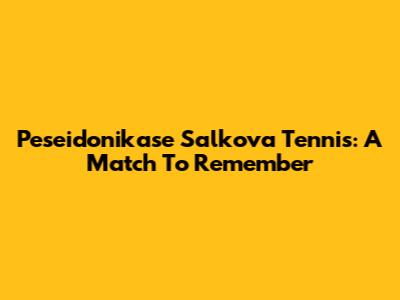 Peseidonikase Salkova Tennis: A Match To Remember