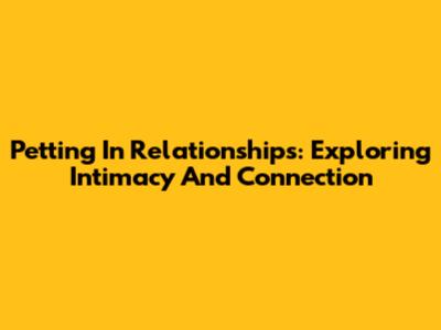 Petting In Relationships: Exploring Intimacy And Connection