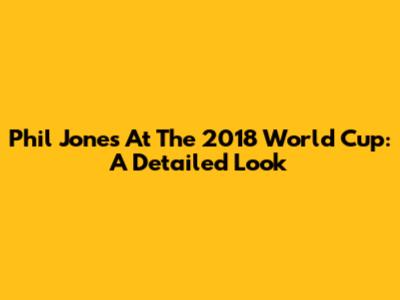 Phil Jones At The 2018 World Cup: A Detailed Look