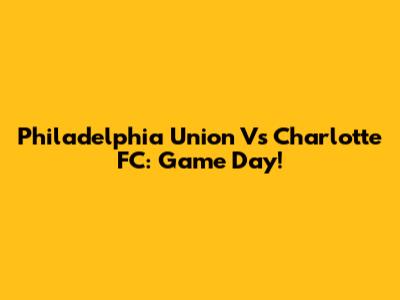 Philadelphia Union Vs Charlotte FC: Game Day!