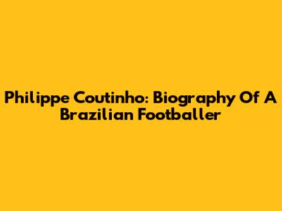 Philippe Coutinho: Biography Of A Brazilian Footballer