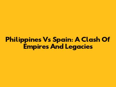 Philippines Vs Spain: A Clash Of Empires And Legacies