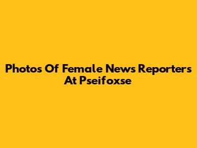 Photos Of Female News Reporters At Pseifoxse