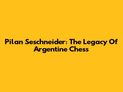 Pilan Seschneider: The Legacy Of Argentine Chess