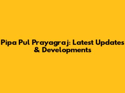 Pipa Pul Prayagraj: Latest Updates & Developments