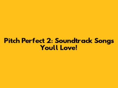 Pitch Perfect 2: Soundtrack Songs You'll Love!