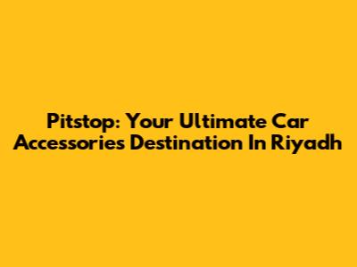 Pitstop: Your Ultimate Car Accessories Destination In Riyadh