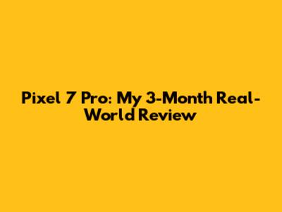 Pixel 7 Pro: My 3-Month Real-World Review