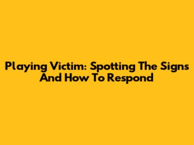 Playing Victim: Spotting The Signs And How To Respond
