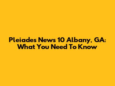 Pleiades News 10 Albany, GA: What You Need To Know