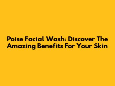 Poise Facial Wash: Discover The Amazing Benefits For Your Skin